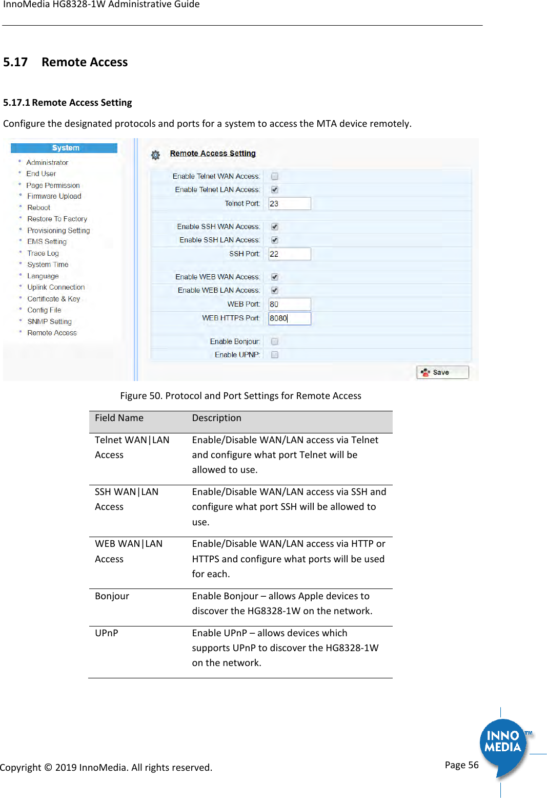 InnoMedia HG8328-1W Administrative Guide      Page 56            Copyright &copy; 2019 InnoMedia. All rights reserved.         5.17 Remote Access 5.17.1 Remote Access Setting Configure the designated protocols and ports for a system to access the MTA device remotely.  Figure 50. Protocol and Port Settings for Remote Access Field Name Description Telnet WAN|LAN Access Enable/Disable WAN/LAN access via Telnet and configure what port Telnet will be allowed to use. SSH WAN|LAN Access Enable/Disable WAN/LAN access via SSH and configure what port SSH will be allowed to use. WEB WAN|LAN Access Enable/Disable WAN/LAN access via HTTP or HTTPS and configure what ports will be used for each. Bonjour Enable Bonjour &ndash; allows Apple devices to discover the HG8328-1W on the network. UPnP Enable UPnP &ndash; allows devices which supports UPnP to discover the HG8328-1W on the network.  