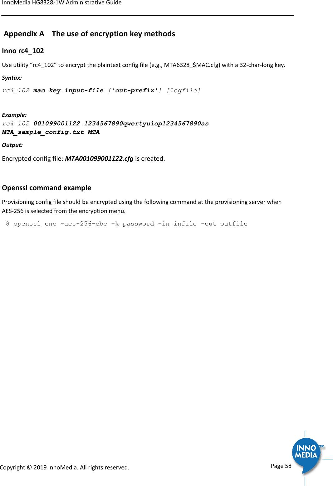 InnoMedia HG8328-1W Administrative Guide      Page 58            Copyright &copy; 2019 InnoMedia. All rights reserved.          Appendix A    The use of encryption key methods Inno rc4_102 Use utility &ldquo;rc4_102&rdquo; to encrypt the plaintext config file (e.g., MTA6328_$MAC.cfg) with a 32-char-long key. Syntax:  rc4_102 mac key input-file ['out-prefix'] [logfile] Example: rc4_102 001099001122 1234567890qwertyuiop1234567890as MTA_sample_config.txt MTA Output: Encrypted config file: MTA001099001122.cfg is created.  Openssl command example Provisioning config file should be encrypted using the following command at the provisioning server when AES-256 is selected from the encryption menu.  $ openssl enc &ndash;aes-256-cbc &ndash;k password &ndash;in infile &ndash;out outfile  