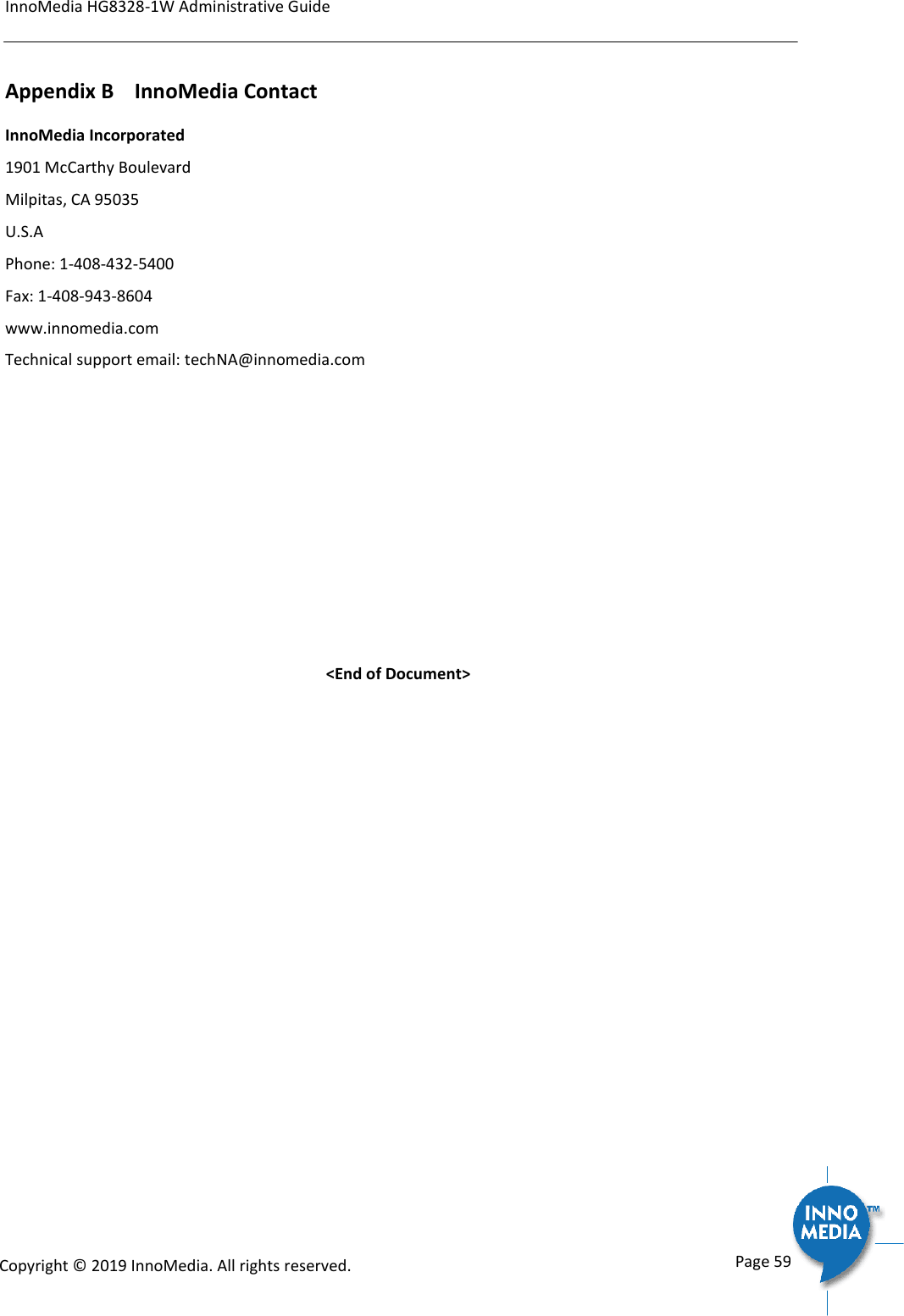 InnoMedia HG8328-1W Administrative Guide      Page 59            Copyright &copy; 2019 InnoMedia. All rights reserved.         Appendix B    InnoMedia Contact InnoMedia Incorporated 1901 McCarthy Boulevard  Milpitas, CA 95035 U.S.A Phone: 1-408-432-5400 Fax: 1-408-943-8604 www.innomedia.com Technical support email: techNA@innomedia.com      <End of Document> 