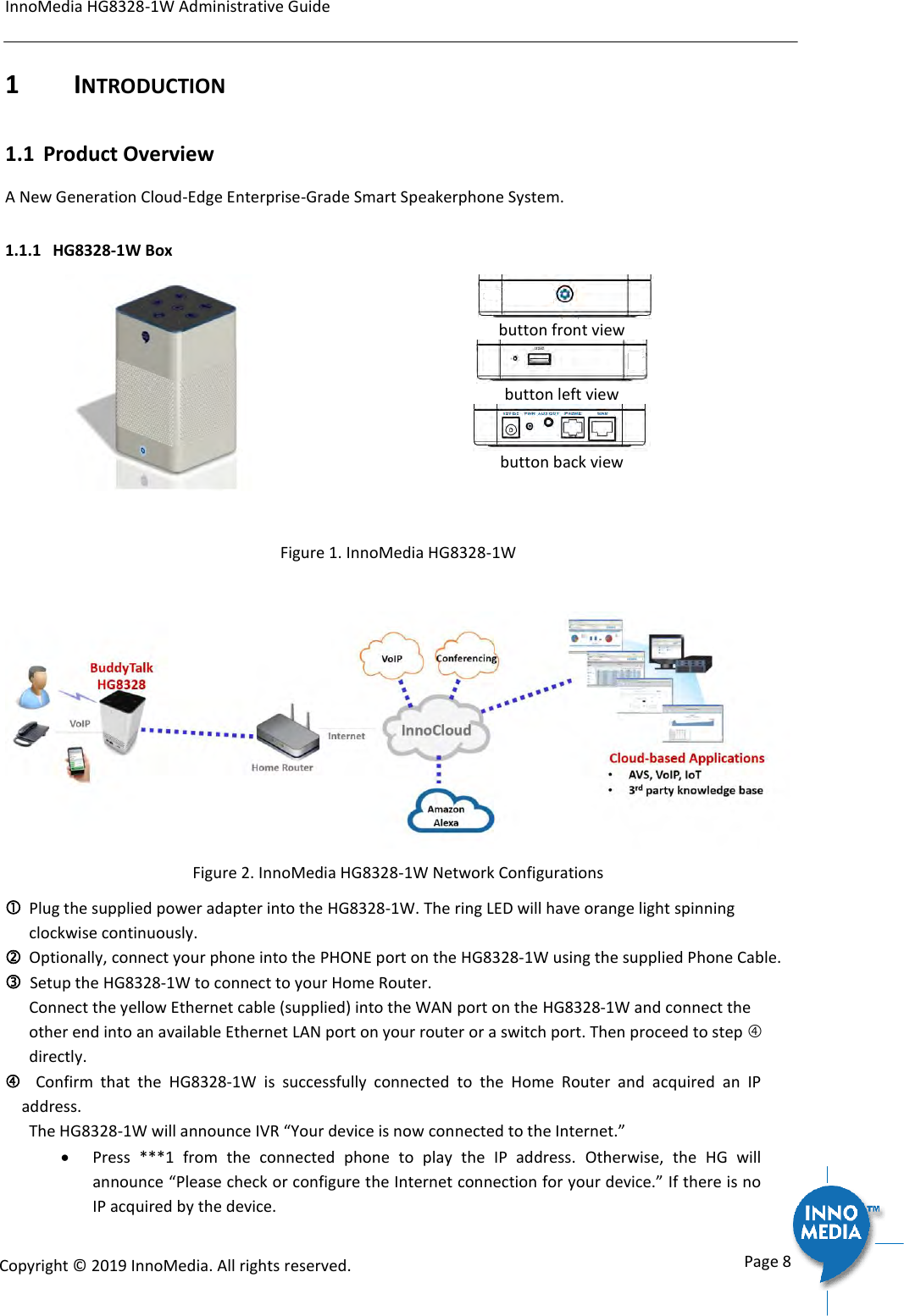 InnoMedia HG8328-1W Administrative Guide      Page 8            Copyright &copy; 2019 InnoMedia. All rights reserved.         1  INTRODUCTION 1.1 Product Overview A New Generation Cloud-Edge Enterprise-Grade Smart Speakerphone System.  1.1.1 HG8328-1W Box       button front view  button left view  button back view  Figure 1. InnoMedia HG8328-1W    Figure 2. InnoMedia HG8328-1W Network Configurations   Plug the supplied power adapter into the HG8328-1W. The ring LED will have orange light spinning clockwise continuously.  Optionally, connect your phone into the PHONE port on the HG8328-1W using the supplied Phone Cable.   Setup the HG8328-1W to connect to your Home Router.  Connect the yellow Ethernet cable (supplied) into the WAN port on the HG8328-1W and connect the other end into an available Ethernet LAN port on your router or a switch port. Then proceed to step  directly.    Confirm  that  the  HG8328-1W  is  successfully  connected  to  the  Home  Router  and  acquired  an  IP address.   The HG8328-1W will announce IVR &ldquo;Your device is now connected to the Internet.&rdquo;   Press  ***1  from  the  connected  phone  to  play  the  IP  address.  Otherwise,  the  HG  will announce &ldquo;Please check or configure the Internet connection for your device.&rdquo; If there is no IP acquired by the device. 