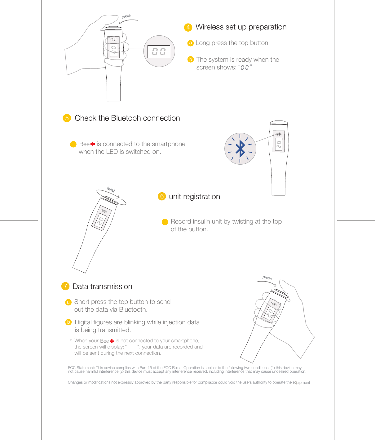 5 6  bDigital figures are blinking while injection data is being transmitted. 4a bLong press the top button“     ” Wireless set up preparationpress The system is ready when the  screen shows:  Check the Bluetooh connection            is connected to the smartphone   when the LED is switched on.Beeunit registrationRecord insulin unit by twisting at the topof the button. 7  *BeeData transmissionWhen your            is not connected to your smartphone, the screen will display: &quot;——&quot;. your data are recorded and will be sent during the next connection.    Short press the top button to sendout the data via Bluetooth. press twistaFCC Statement: This device complies with Part 15 of the FCC Rules. Operation is subject to the following two conditions: (1) this device may not cause harmful interference (2) this device must accept any interference received, including interference that may cause undesired operation.Changes or modifications not expressly approved by the party responsible for compliacce could void the user&apos;s authority to operate the e qquipment