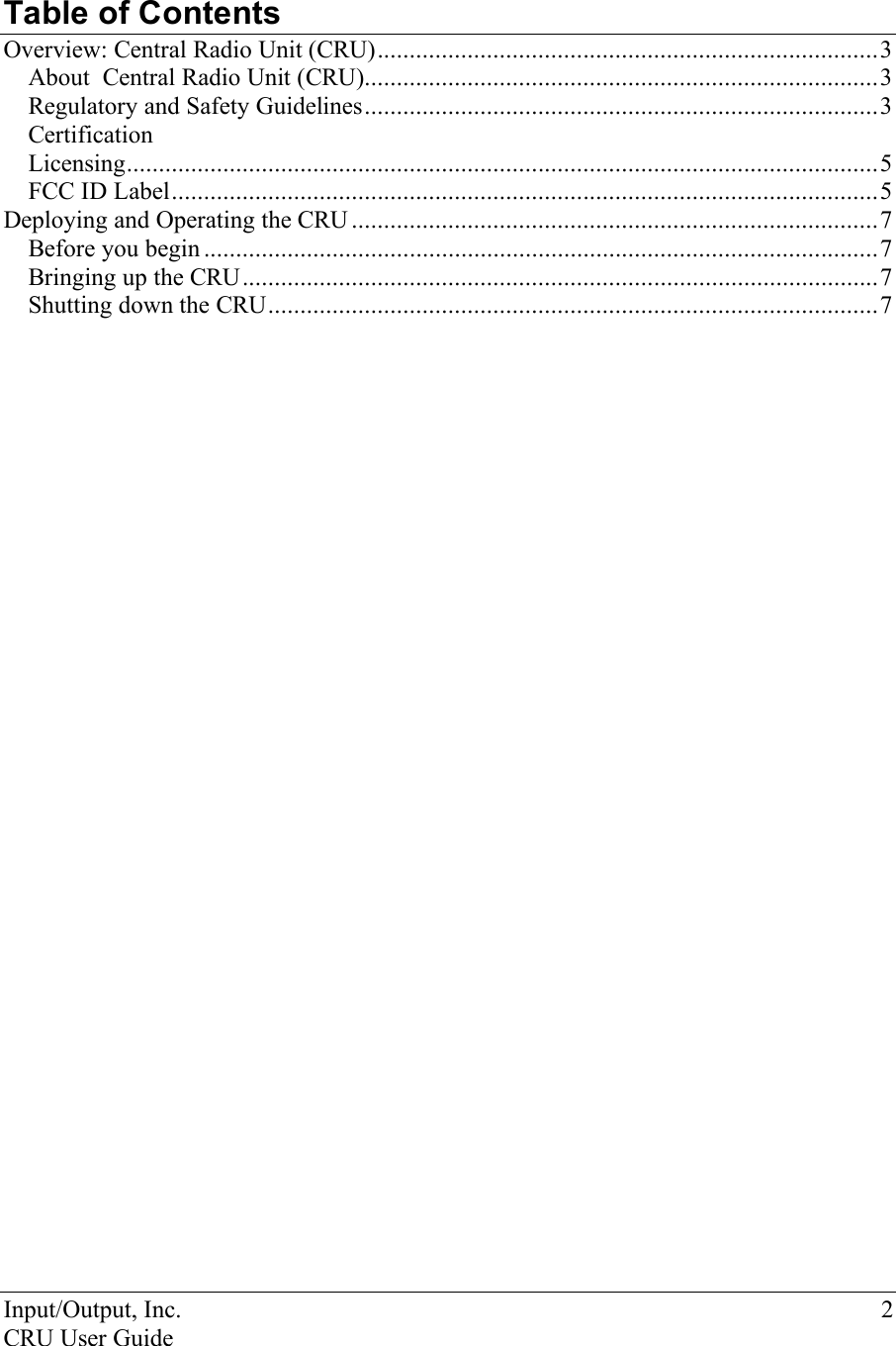 Input/Output, Inc.    2 CRU User Guide   Table of Contents  Overview: Central Radio Unit (CRU)..............................................................................3 About  Central Radio Unit (CRU)................................................................................3 Regulatory and Safety Guidelines................................................................................3 Certification Licensing.....................................................................................................................5 FCC ID Label..............................................................................................................5 Deploying and Operating the CRU ..................................................................................7 Before you begin .........................................................................................................7 Bringing up the CRU...................................................................................................7 Shutting down the CRU...............................................................................................7 
