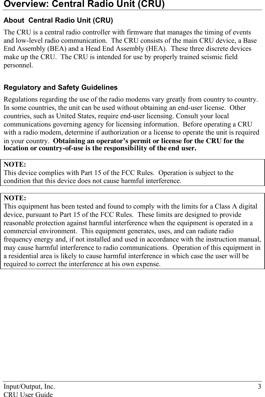 Input/Output, Inc.    3 CRU User Guide  Overview: Central Radio Unit (CRU) About  Central Radio Unit (CRU) The CRU is a central radio controller with firmware that manages the timing of events and low-level radio communication.  The CRU consists of the main CRU device, a Base End Assembly (BEA) and a Head End Assembly (HEA).  These three discrete devices make up the CRU.  The CRU is intended for use by properly trained seismic field personnel.   Regulatory and Safety Guidelines Regulations regarding the use of the radio modems vary greatly from country to country.  In some countries, the unit can be used without obtaining an end-user license.  Other countries, such as United States, require end-user licensing. Consult your local communications governing agency for licensing information.  Before operating a CRU with a radio modem, determine if authorization or a license to operate the unit is required in your country.  Obtaining an operator’s permit or license for the CRU for the location or country-of-use is the responsibility of the end user.  NOTE:  This device complies with Part 15 of the FCC Rules.  Operation is subject to the condition that this device does not cause harmful interference.   NOTE:  This equipment has been tested and found to comply with the limits for a Class A digital device, pursuant to Part 15 of the FCC Rules.  These limits are designed to provide reasonable protection against harmful interference when the equipment is operated in a commercial environment.  This equipment generates, uses, and can radiate radio frequency energy and, if not installed and used in accordance with the instruction manual, may cause harmful interference to radio communications.  Operation of this equipment in a residential area is likely to cause harmful interference in which case the user will be required to correct the interference at his own expense. 
