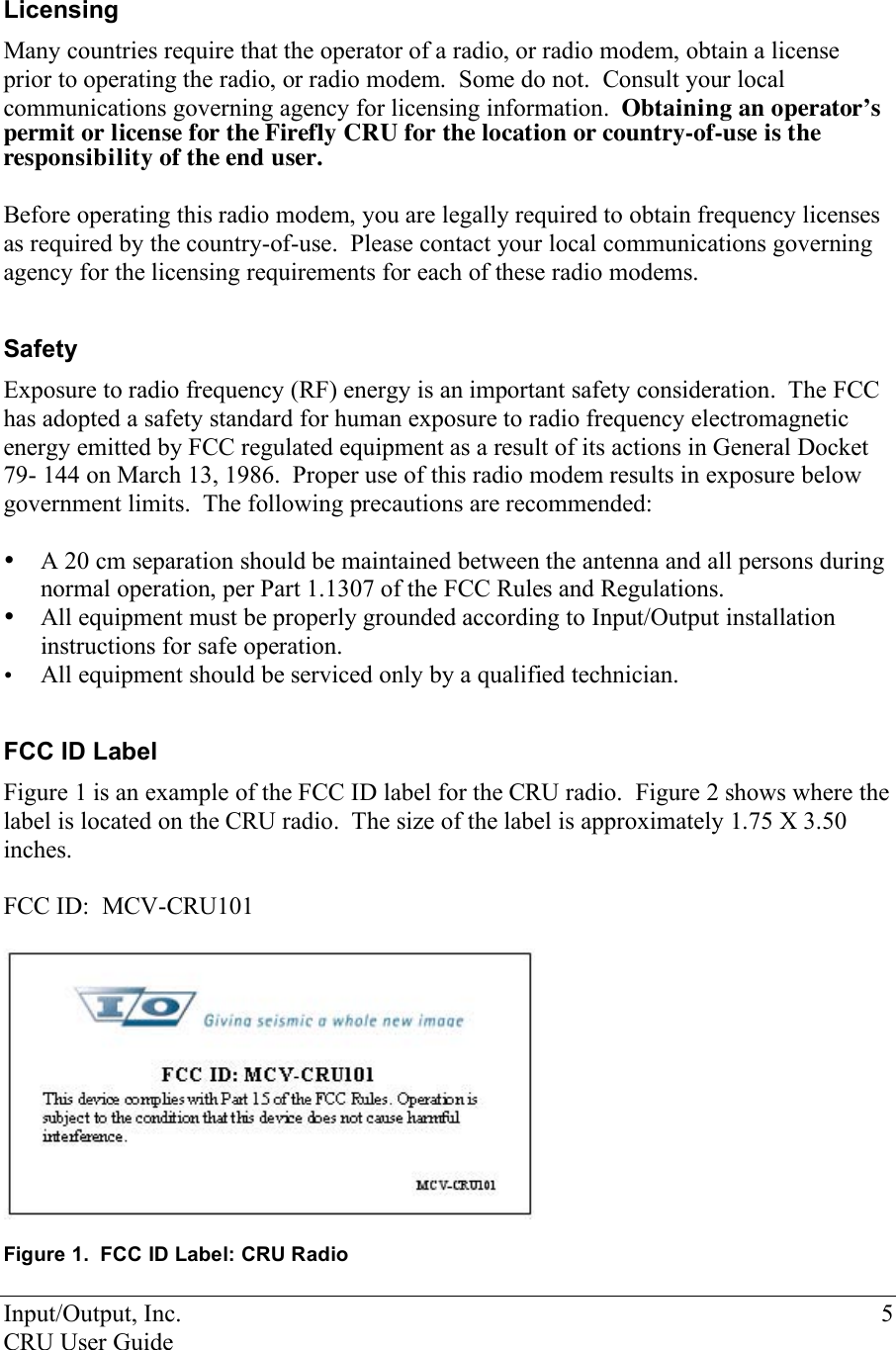 Input/Output, Inc.    5 CRU User Guide  Licensing Many countries require that the operator of a radio, or radio modem, obtain a license prior to operating the radio, or radio modem.  Some do not.  Consult your local communications governing agency for licensing information.  Obtaining an operator’s permit or license for the Firefly CRU for the location or country-of-use is the responsibility of the end user.  Before operating this radio modem, you are legally required to obtain frequency licenses as required by the country-of-use.  Please contact your local communications governing agency for the licensing requirements for each of these radio modems.  Safety Exposure to radio frequency (RF) energy is an important safety consideration.  The FCC has adopted a safety standard for human exposure to radio frequency electromagnetic energy emitted by FCC regulated equipment as a result of its actions in General Docket 79- 144 on March 13, 1986.  Proper use of this radio modem results in exposure below government limits.  The following precautions are recommended:  • A 20 cm separation should be maintained between the antenna and all persons during normal operation, per Part 1.1307 of the FCC Rules and Regulations. • All equipment must be properly grounded according to Input/Output installation instructions for safe operation. • All equipment should be serviced only by a qualified technician.  FCC ID Label Figure 1 is an example of the FCC ID label for the CRU radio.  Figure 2 shows where the label is located on the CRU radio.  The size of the label is approximately 1.75 X 3.50 inches.   FCC ID:  MCV-CRU101    Figure 1.  FCC ID Label: CRU Radio  
