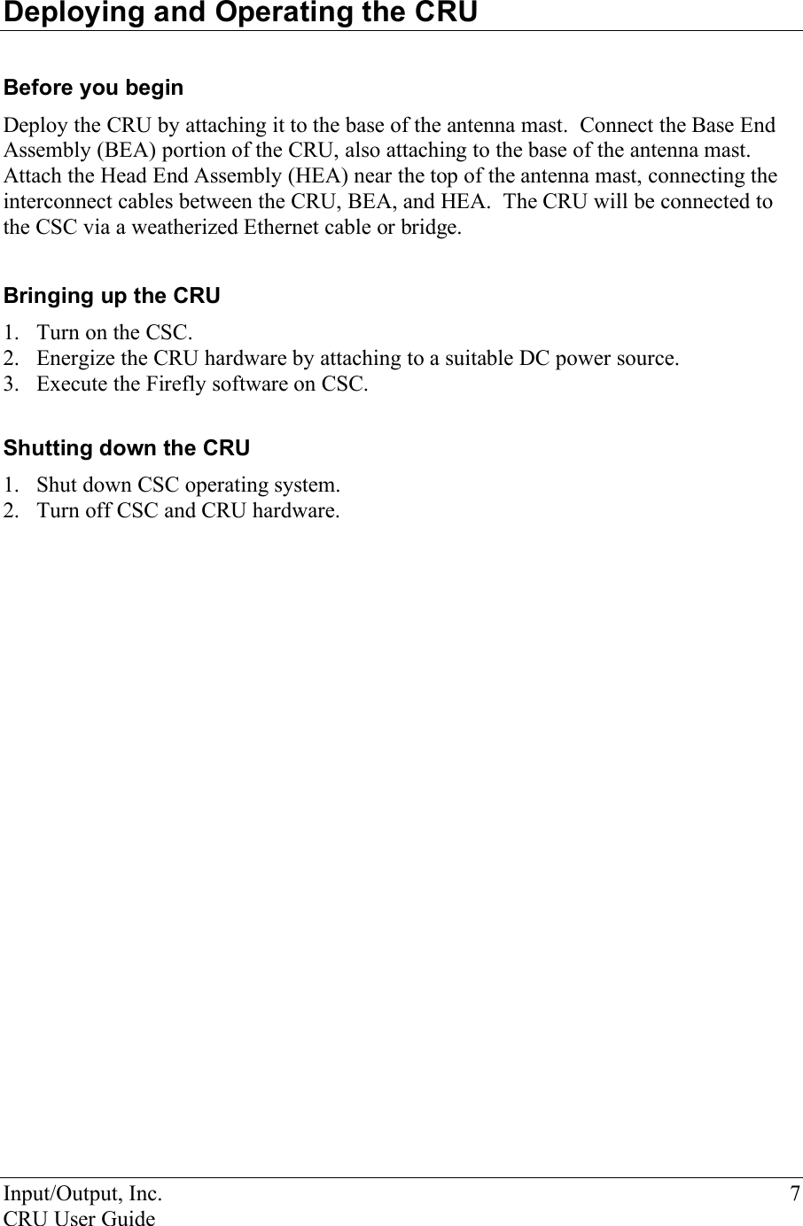 Input/Output, Inc.    7 CRU User Guide  Deploying and Operating the CRU   Before you begin Deploy the CRU by attaching it to the base of the antenna mast.  Connect the Base End Assembly (BEA) portion of the CRU, also attaching to the base of the antenna mast.  Attach the Head End Assembly (HEA) near the top of the antenna mast, connecting the interconnect cables between the CRU, BEA, and HEA.  The CRU will be connected to the CSC via a weatherized Ethernet cable or bridge.   Bringing up the CRU 1. Turn on the CSC.  2. Energize the CRU hardware by attaching to a suitable DC power source. 3. Execute the Firefly software on CSC.  Shutting down the CRU 1. Shut down CSC operating system. 2. Turn off CSC and CRU hardware.    
