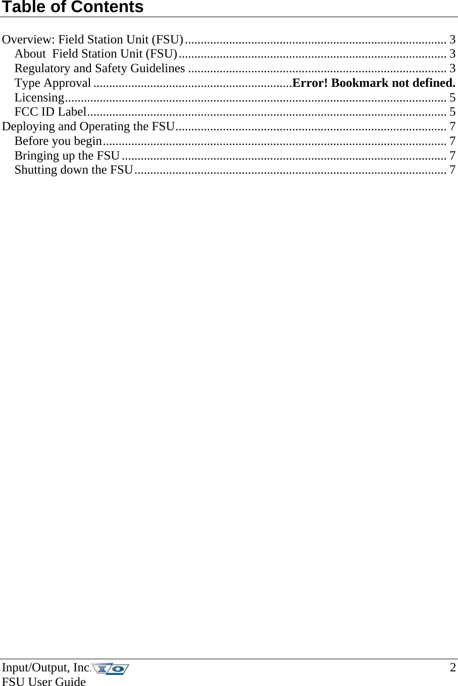 Input/Output, Inc.    2 FSU User Guide    Table of Contents   Overview: Field Station Unit (FSU)................................................................................... 3 About  Field Station Unit (FSU)..................................................................................... 3 Regulatory and Safety Guidelines .................................................................................. 3 Type Approval ...............................................................Error! Bookmark not defined. Licensing......................................................................................................................... 5 FCC ID Label.................................................................................................................. 5 Deploying and Operating the FSU...................................................................................... 7 Before you begin............................................................................................................. 7 Bringing up the FSU....................................................................................................... 7 Shutting down the FSU................................................................................................... 7 