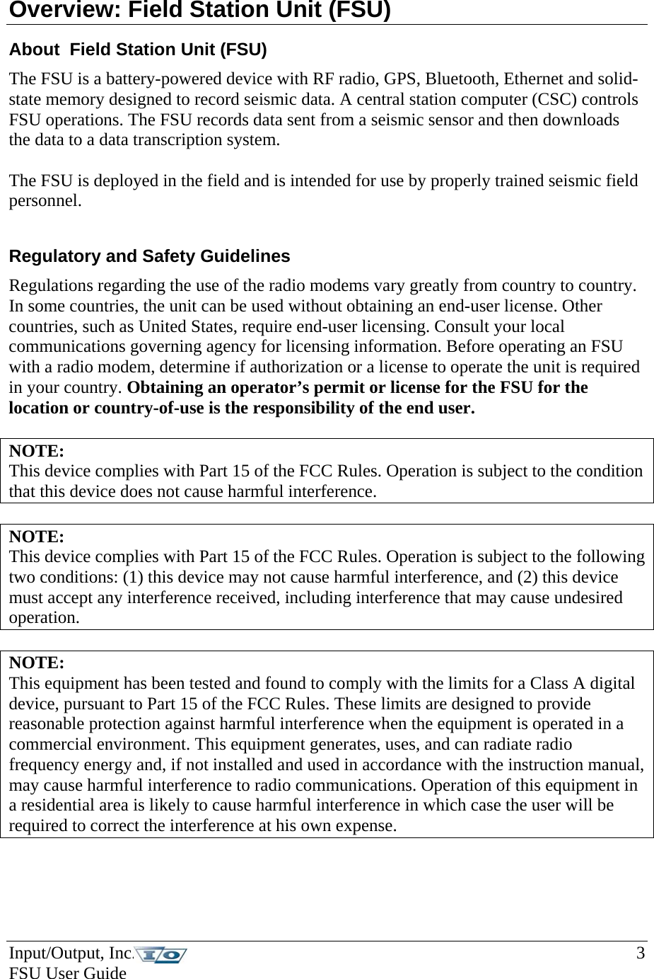 Input/Output, Inc.    3 FSU User Guide   Overview: Field Station Unit (FSU) About  Field Station Unit (FSU) The FSU is a battery-powered device with RF radio, GPS, Bluetooth, Ethernet and solid-state memory designed to record seismic data. A central station computer (CSC) controls FSU operations. The FSU records data sent from a seismic sensor and then downloads the data to a data transcription system.   The FSU is deployed in the field and is intended for use by properly trained seismic field personnel.    Regulatory and Safety Guidelines Regulations regarding the use of the radio modems vary greatly from country to country. In some countries, the unit can be used without obtaining an end-user license. Other countries, such as United States, require end-user licensing. Consult your local communications governing agency for licensing information. Before operating an FSU with a radio modem, determine if authorization or a license to operate the unit is required in your country. Obtaining an operator’s permit or license for the FSU for the location or country-of-use is the responsibility of the end user.  NOTE:  This device complies with Part 15 of the FCC Rules. Operation is subject to the condition that this device does not cause harmful interference.   NOTE:  This device complies with Part 15 of the FCC Rules. Operation is subject to the following two conditions: (1) this device may not cause harmful interference, and (2) this device must accept any interference received, including interference that may cause undesired operation.  NOTE:  This equipment has been tested and found to comply with the limits for a Class A digital device, pursuant to Part 15 of the FCC Rules. These limits are designed to provide reasonable protection against harmful interference when the equipment is operated in a commercial environment. This equipment generates, uses, and can radiate radio frequency energy and, if not installed and used in accordance with the instruction manual, may cause harmful interference to radio communications. Operation of this equipment in a residential area is likely to cause harmful interference in which case the user will be required to correct the interference at his own expense. 