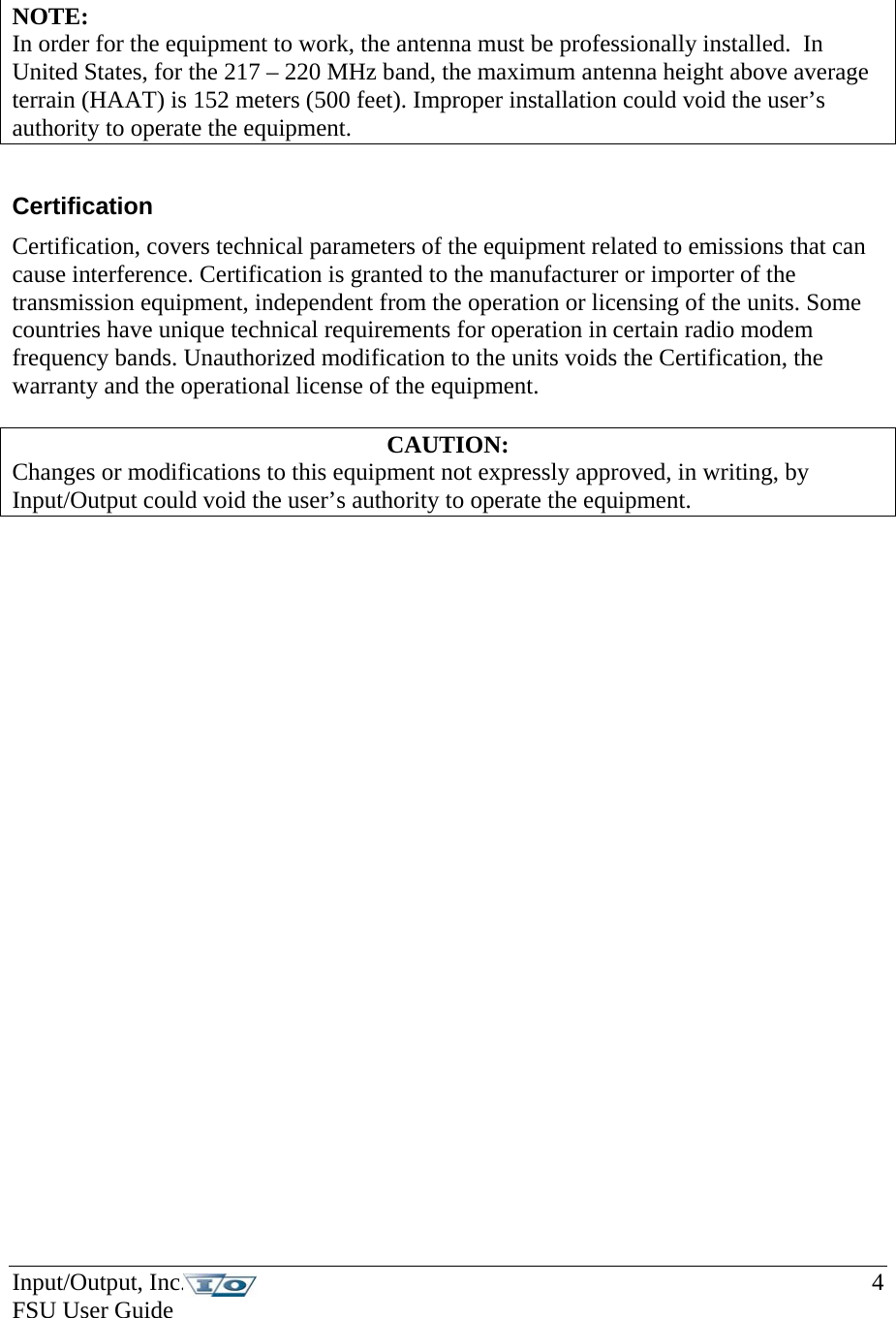Input/Output, Inc.    4 FSU User Guide    NOTE:  In order for the equipment to work, the antenna must be professionally installed.  In United States, for the 217 – 220 MHz band, the maximum antenna height above average terrain (HAAT) is 152 meters (500 feet). Improper installation could void the user’s authority to operate the equipment.   Certification Certification, covers technical parameters of the equipment related to emissions that can cause interference. Certification is granted to the manufacturer or importer of the transmission equipment, independent from the operation or licensing of the units. Some countries have unique technical requirements for operation in certain radio modem frequency bands. Unauthorized modification to the units voids the Certification, the warranty and the operational license of the equipment.  CAUTION: Changes or modifications to this equipment not expressly approved, in writing, by Input/Output could void the user’s authority to operate the equipment.    
