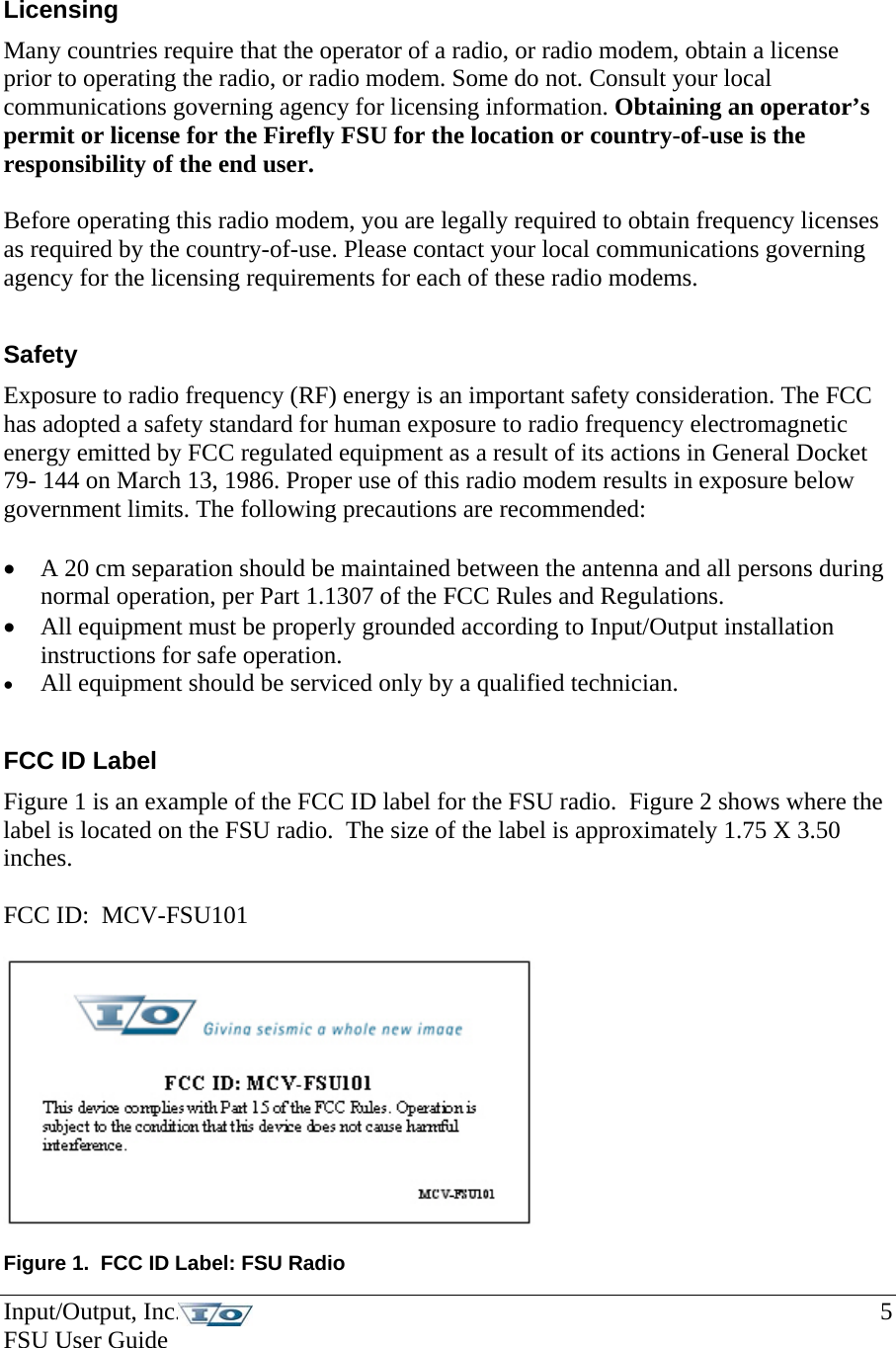 Licensing Many countries require that the operator of a radio, or radio modem, obtain a license prior to operating the radio, or radio modem. Some do not. Consult your local communications governing agency for licensing information. Obtaining an operator’s permit or license for the Firefly FSU for the location or country-of-use is the responsibility of the end user.  Before operating this radio modem, you are legally required to obtain frequency licenses as required by the country-of-use. Please contact your local communications governing agency for the licensing requirements for each of these radio modems.  Safety Exposure to radio frequency (RF) energy is an important safety consideration. The FCC has adopted a safety standard for human exposure to radio frequency electromagnetic energy emitted by FCC regulated equipment as a result of its actions in General Docket 79- 144 on March 13, 1986. Proper use of this radio modem results in exposure below government limits. The following precautions are recommended:  • A 20 cm separation should be maintained between the antenna and all persons during normal operation, per Part 1.1307 of the FCC Rules and Regulations. • All equipment must be properly grounded according to Input/Output installation instructions for safe operation. • All equipment should be serviced only by a qualified technician.  FCC ID Label Figure 1 is an example of the FCC ID label for the FSU radio.  Figure 2 shows where the label is located on the FSU radio.  The size of the label is approximately 1.75 X 3.50 inches.   FCC ID:  MCV-FSU101    Figure 1.  FCC ID Label: FSU Radio Input/Output, Inc.    5 FSU User Guide   