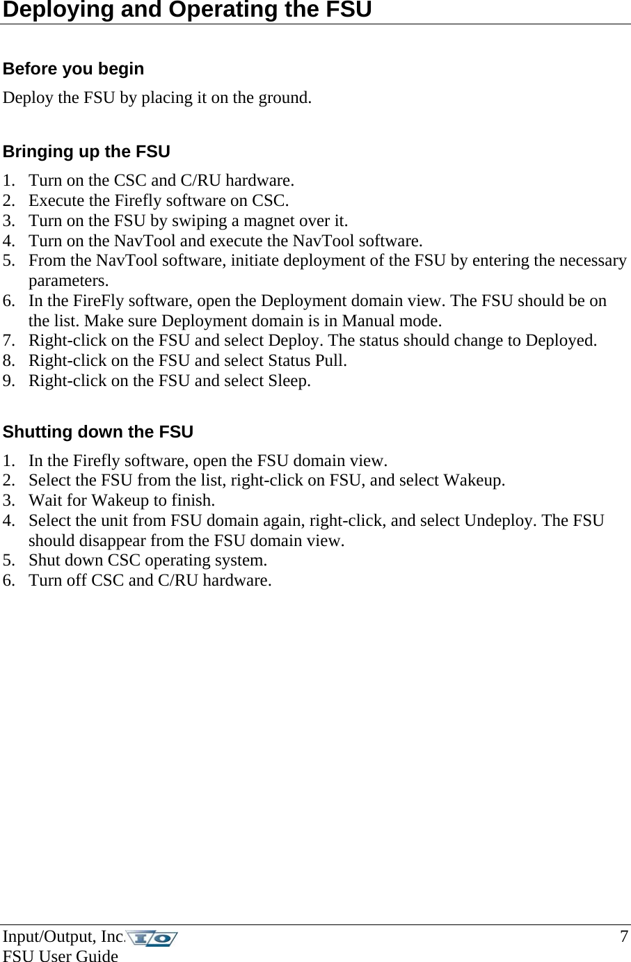Input/Output, Inc.    7 FSU User Guide   Deploying and Operating the FSU   Before you begin Deploy the FSU by placing it on the ground.  Bringing up the FSU 1. Turn on the CSC and C/RU hardware. 2. Execute the Firefly software on CSC. 3. Turn on the FSU by swiping a magnet over it. 4. Turn on the NavTool and execute the NavTool software. 5. From the NavTool software, initiate deployment of the FSU by entering the necessary parameters. 6. In the FireFly software, open the Deployment domain view. The FSU should be on the list. Make sure Deployment domain is in Manual mode. 7. Right-click on the FSU and select Deploy. The status should change to Deployed. 8. Right-click on the FSU and select Status Pull.  9. Right-click on the FSU and select Sleep.   Shutting down the FSU 1. In the Firefly software, open the FSU domain view. 2. Select the FSU from the list, right-click on FSU, and select Wakeup. 3. Wait for Wakeup to finish. 4. Select the unit from FSU domain again, right-click, and select Undeploy. The FSU should disappear from the FSU domain view.  5. Shut down CSC operating system. 6. Turn off CSC and C/RU hardware.     