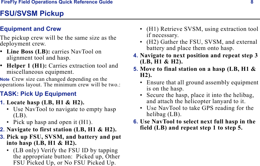 FireFly Field Operations Quick Reference Guide 8Draft  Uncontrolled ReleaseFSU/SVSM PickupEquipment and CrewThe pickup crew will be the same size as the deployment crew.•Line Boss (LB): carries NavTool on alignment tool and hasp.•Helper 1 (H1): Carries extraction tool and miscellaneous equipment.Note  Crew size can changed depending on the operations layout. The minimum crew will be two.:TASK: Pick Up Equipment1. Locate hasp (LB, H1 & H2).• Use NavTool to navigate to empty hasp (LB).• Pick up hasp and open it (H1). 2. Navigate to first station (LB, H1 & H2).3. Pick up FSU, SVSM, and battery and put into hasp (LB, H1 & H2).• (LB only) Verify the FSU ID by tapping the appropriate button:  Picked up, Other FSU Picked Up, or No FSU Picked Up.• (H1) Retrieve SVSM, using extraction tool if necessary.• (H2) Gather the FSU, SVSM, and external battery and place them onto hasp.4. Navigate to next position and repeat step 3 (LB, H1 & H2).5. Move to final station on a hasp (LB, H1 & H2).• Ensure that all ground assembly equipment is on the hasp.• Secure the hasp, place it into the helibag, and attach the helicopter lanyard to it.• Use NavTool to take GPS reading for the helibag (LB). 6. Use NavTool to select next full hasp in the field (LB) and repeat step 1 to step 5.