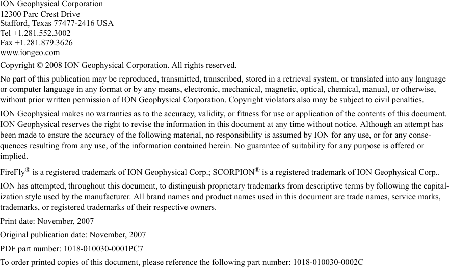 Draft  Uncontrolled ReleaseION Geophysical Corporation12300 Parc Crest DriveStafford, Texas 77477-2416 USATel +1.281.552.3002Fax +1.281.879.3626 www.iongeo.comCopyright © 2008 ION Geophysical Corporation. All rights reserved. No part of this publication may be reproduced, transmitted, transcribed, stored in a retrieval system, or translated into any language or computer language in any format or by any means, electronic, mechanical, magnetic, optical, chemical, manual, or otherwise, without prior written permission of ION Geophysical Corporation. Copyright violators also may be subject to civil penalties.ION Geophysical makes no warranties as to the accuracy, validity, or fitness for use or application of the contents of this document. ION Geophysical reserves the right to revise the information in this document at any time without notice. Although an attempt has been made to ensure the accuracy of the following material, no responsibility is assumed by ION for any use, or for any conse-quences resulting from any use, of the information contained herein. No guarantee of suitability for any purpose is offered or implied.FireFly® is a registered trademark of ION Geophysical Corp.; SCORPION® is a registered trademark of ION Geophysical Corp..ION has attempted, throughout this document, to distinguish proprietary trademarks from descriptive terms by following the capital-ization style used by the manufacturer. All brand names and product names used in this document are trade names, service marks, trademarks, or registered trademarks of their respective owners.Print date: November, 2007Original publication date: November, 2007PDF part number: 1018-010030-0001PC7To order printed copies of this document, please reference the following part number: 1018-010030-0002C