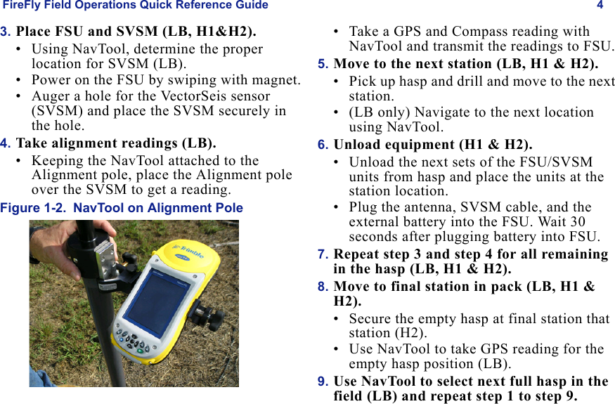 FireFly Field Operations Quick Reference Guide 4Draft  Uncontrolled Release3. Place FSU and SVSM (LB, H1&H2).• Using NavTool, determine the proper location for SVSM (LB).• Power on the FSU by swiping with magnet.• Auger a hole for the VectorSeis sensor (SVSM) and place the SVSM securely in the hole.4. Take alignment readings (LB).• Keeping the NavTool attached to the Alignment pole, place the Alignment pole over the SVSM to get a reading.Figure 1-2. NavTool on Alignment Pole• Take a GPS and Compass reading with NavTool and transmit the readings to FSU.5. Move to the next station (LB, H1 & H2).• Pick up hasp and drill and move to the next station.• (LB only) Navigate to the next location using NavTool.6. Unload equipment (H1 & H2).• Unload the next sets of the FSU/SVSM units from hasp and place the units at the station location. • Plug the antenna, SVSM cable, and the external battery into the FSU. Wait 30 seconds after plugging battery into FSU.7. Repeat step 3 and step 4 for all remaining in the hasp (LB, H1 & H2).8. Move to final station in pack (LB, H1 & H2).• Secure the empty hasp at final station that station (H2).• Use NavTool to take GPS reading for the empty hasp position (LB). 9. Use NavTool to select next full hasp in the field (LB) and repeat step 1 to step 9.