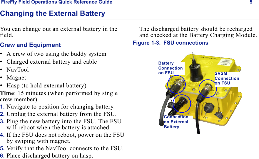 FireFly Field Operations Quick Reference Guide 5Draft  Uncontrolled ReleaseChanging the External BatteryYou can change out an external battery in the field.Crew and Equipment•A crew of two using the buddy system•Charged external battery and cable•NavTool•Magnet•Hasp (to hold external battery)Time: 15 minutes (when performed by single crew member)1. Navigate to position for changing battery.2. Unplug the external battery from the FSU.3. Plug the new battery into the FSU. The FSU will reboot when the battery is attached.4. If the FSU does not reboot, power on the FSU by swiping with magnet.5. Verify that the NavTool connects to the FSU.6. Place discharged battery on hasp.The discharged battery should be recharged and checked at the Battery Charging Module.Figure 1-3. FSU connectionsSVSM Connection on FSUBattery Connection on FSUConnection on External Battery