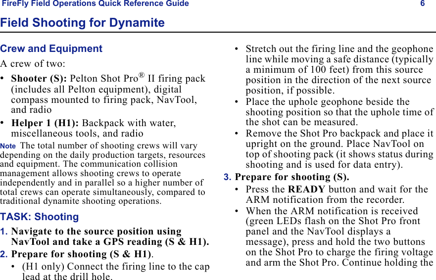 FireFly Field Operations Quick Reference Guide 6Draft  Uncontrolled ReleaseField Shooting for DynamiteCrew and EquipmentA crew of two:•Shooter (S): Pelton Shot Pro® II firing pack (includes all Pelton equipment), digital compass mounted to firing pack, NavTool, and radio•Helper 1 (H1): Backpack with water, miscellaneous tools, and radioNote  The total number of shooting crews will vary depending on the daily production targets, resources and equipment. The communication collision management allows shooting crews to operate independently and in parallel so a higher number of total crews can operate simultaneously, compared to traditional dynamite shooting operations.TASK: Shooting1. Navigate to the source position using NavTool and take a GPS reading (S & H1). 2. Prepare for shooting (S & H1).• (H1 only) Connect the firing line to the cap lead at the drill hole.• Stretch out the firing line and the geophone line while moving a safe distance (typically a minimum of 100 feet) from this source position in the direction of the next source position, if possible. • Place the uphole geophone beside the shooting position so that the uphole time of the shot can be measured. • Remove the Shot Pro backpack and place it upright on the ground. Place NavTool on top of shooting pack (it shows status during shooting and is used for data entry).3. Prepare for shooting (S).• Press the READY button and wait for the ARM notification from the recorder.• When the ARM notification is received (green LEDs flash on the Shot Pro front panel and the NavTool displays a message), press and hold the two buttons on the Shot Pro to charge the firing voltage and arm the Shot Pro. Continue holding the