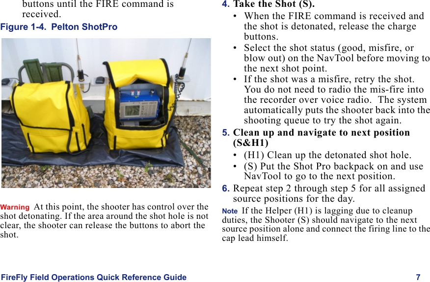 FireFly Field Operations Quick Reference Guide 7Draft  Uncontrolled Releasebuttons until the FIRE command is received.Figure 1-4. Pelton ShotProWarning  At this point, the shooter has control over the shot detonating. If the area around the shot hole is not clear, the shooter can release the buttons to abort the shot.4. Take the Shot (S).• When the FIRE command is received and the shot is detonated, release the charge buttons.• Select the shot status (good, misfire, or blow out) on the NavTool before moving to the next shot point. • If the shot was a misfire, retry the shot. You do not need to radio the mis-fire into the recorder over voice radio.  The system  automatically puts the shooter back into the shooting queue to try the shot again.5. Clean up and navigate to next position (S&H1)• (H1) Clean up the detonated shot hole.• (S) Put the Shot Pro backpack on and use  NavTool to go to the next position.  6. Repeat step 2 through step 5 for all assigned source positions for the day.Note  If the Helper (H1) is lagging due to cleanup duties, the Shooter (S) should navigate to the next source position alone and connect the firing line to the cap lead himself.
