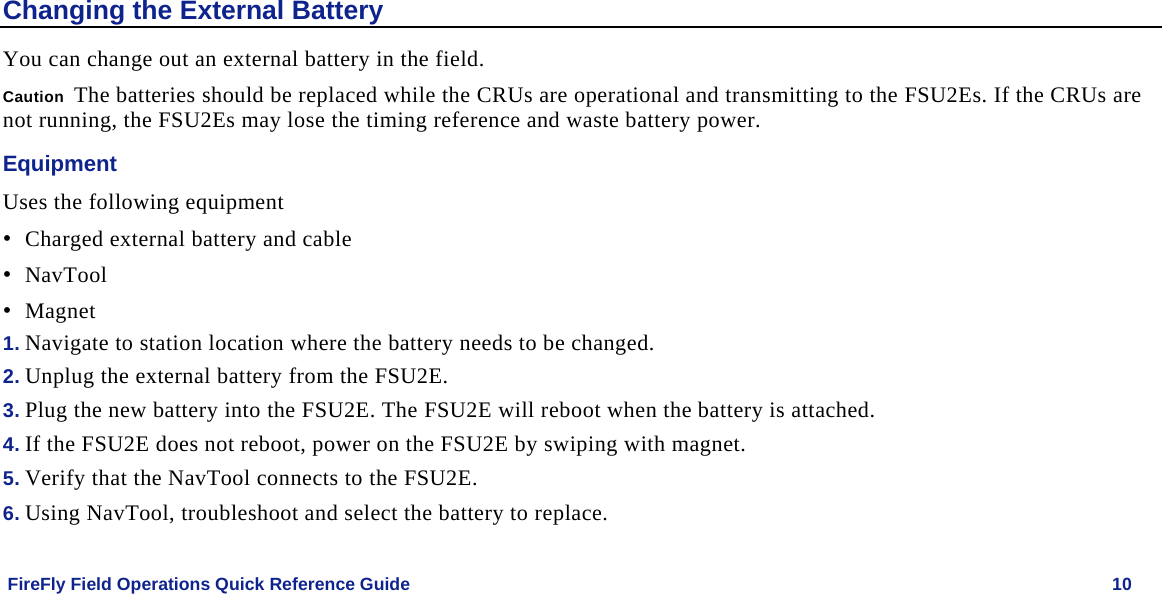    FireFly Field Operations Quick Reference Guide   10 Changing the External Battery You can change out an external battery in the field. Caution  The batteries should be replaced while the CRUs are operational and transmitting to the FSU2Es. If the CRUs are not running, the FSU2Es may lose the timing reference and waste battery power. Equipment Uses the following equipment • Charged external battery and cable • NavTool • Magnet 1. Navigate to station location where the battery needs to be changed.  2. Unplug the external battery from the FSU2E. 3. Plug the new battery into the FSU2E. The FSU2E will reboot when the battery is attached. 4. If the FSU2E does not reboot, power on the FSU2E by swiping with magnet. 5. Verify that the NavTool connects to the FSU2E. 6. Using NavTool, troubleshoot and select the battery to replace. 