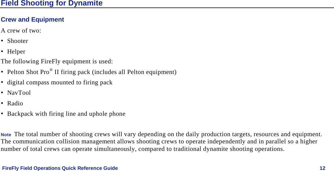   FireFly Field Operations Quick Reference Guide   12 Field Shooting for Dynamite Crew and Equipment A crew of two: • Shooter • Helper  The following FireFly equipment is used: • Pelton Shot Pro® II firing pack (includes all Pelton equipment) • digital compass mounted to firing pack • NavTool • Radio • Backpack with firing line and uphole phone  Note  The total number of shooting crews will vary depending on the daily production targets, resources and equipment. The communication collision management allows shooting crews to operate independently and in parallel so a higher number of total crews can operate simultaneously, compared to traditional dynamite shooting operations. 