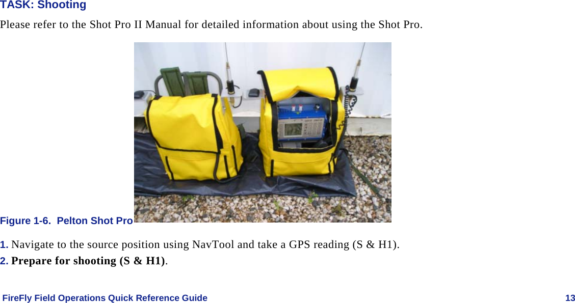    FireFly Field Operations Quick Reference Guide   13 TASK: Shooting Please refer to the Shot Pro II Manual for detailed information about using the Shot Pro. Figure 1-6.  Pelton Shot Pro  1. Navigate to the source position using NavTool and take a GPS reading (S &amp; H1).  2. Prepare for shooting (S &amp; H1). 