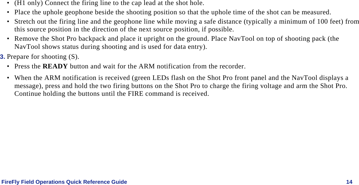    FireFly Field Operations Quick Reference Guide   14 • (H1 only) Connect the firing line to the cap lead at the shot hole. • Place the uphole geophone beside the shooting position so that the uphole time of the shot can be measured.  • Stretch out the firing line and the geophone line while moving a safe distance (typically a minimum of 100 feet) from this source position in the direction of the next source position, if possible.  • Remove the Shot Pro backpack and place it upright on the ground. Place NavTool on top of shooting pack (the NavTool shows status during shooting and is used for data entry). 3. Prepare for shooting (S). • Press the READY button and wait for the ARM notification from the recorder.  • When the ARM notification is received (green LEDs flash on the Shot Pro front panel and the NavTool displays a message), press and hold the two firing buttons on the Shot Pro to charge the firing voltage and arm the Shot Pro. Continue holding the buttons until the FIRE command is received. 