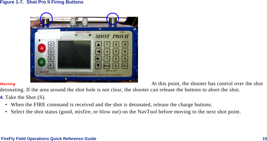    FireFly Field Operations Quick Reference Guide   15 Figure 1-7.  Shot Pro II Firing Buttons  Warning   At this point, the shooter has control over the shot detonating. If the area around the shot hole is not clear, the shooter can release the buttons to abort the shot. 4. Take the Shot (S). • When the FIRE command is received and the shot is detonated, release the charge buttons. • Select the shot status (good, misfire, or blow out) on the NavTool before moving to the next shot point.  