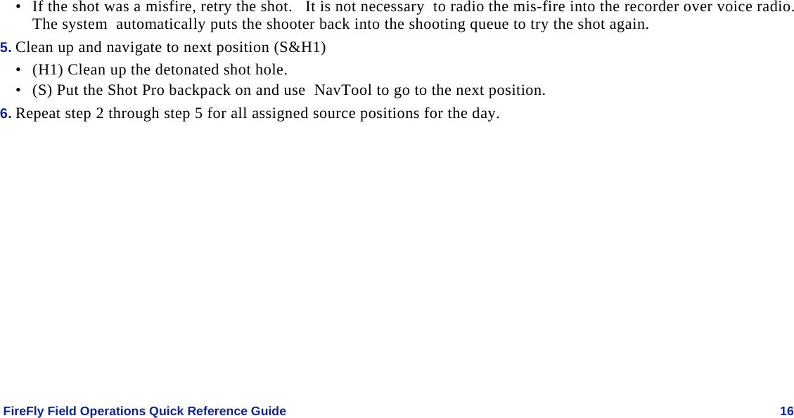    FireFly Field Operations Quick Reference Guide   16 • If the shot was a misfire, retry the shot.   It is not necessary  to radio the mis-fire into the recorder over voice radio.  The system  automatically puts the shooter back into the shooting queue to try the shot again. 5. Clean up and navigate to next position (S&amp;H1) • (H1) Clean up the detonated shot hole. • (S) Put the Shot Pro backpack on and use  NavTool to go to the next position.   6. Repeat step 2 through step 5 for all assigned source positions for the day. 