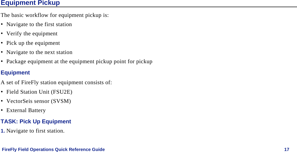    FireFly Field Operations Quick Reference Guide   17 Equipment Pickup The basic workflow for equipment pickup is: • Navigate to the first station  • Verify the equipment • Pick up the equipment • Navigate to the next station • Package equipment at the equipment pickup point for pickup Equipment A set of FireFly station equipment consists of: • Field Station Unit (FSU2E) • VectorSeis sensor (SVSM) • External Battery TASK: Pick Up Equipment 1. Navigate to first station. 
