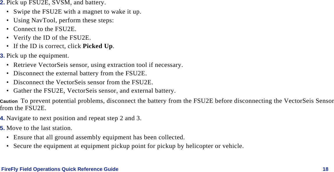    FireFly Field Operations Quick Reference Guide   18 2. Pick up FSU2E, SVSM, and battery.  • Swipe the FSU2E with a magnet to wake it up. • Using NavTool, perform these steps: • Connect to the FSU2E. • Verify the ID of the FSU2E. • If the ID is correct, click Picked Up. 3. Pick up the equipment. • Retrieve VectorSeis sensor, using extraction tool if necessary. • Disconnect the external battery from the FSU2E. • Disconnect the VectorSeis sensor from the FSU2E. • Gather the FSU2E, VectorSeis sensor, and external battery. Caution  To prevent potential problems, disconnect the battery from the FSU2E before disconnecting the VectorSeis Sensor from the FSU2E. 4. Navigate to next position and repeat step 2 and 3. 5. Move to the last station. • Ensure that all ground assembly equipment has been collected.  • Secure the equipment at equipment pickup point for pickup by helicopter or vehicle. 