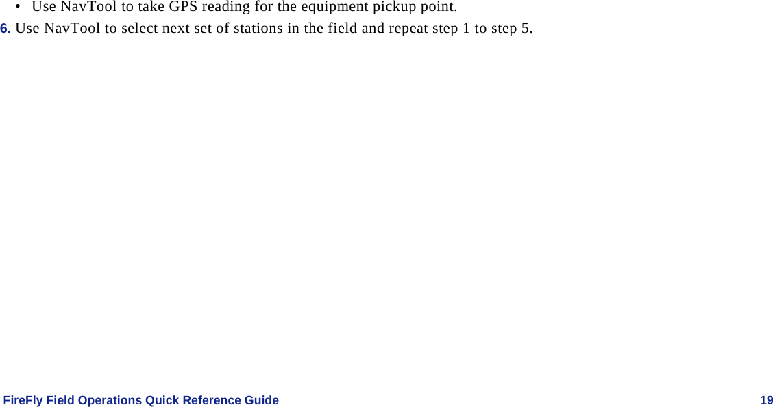    FireFly Field Operations Quick Reference Guide   19 • Use NavTool to take GPS reading for the equipment pickup point.   6. Use NavTool to select next set of stations in the field and repeat step 1 to step 5. 