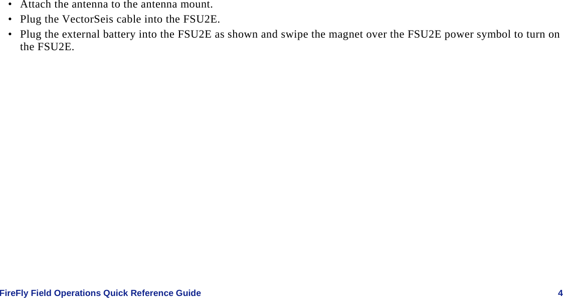    FireFly Field Operations Quick Reference Guide   4 • Attach the antenna to the antenna mount. • Plug the VectorSeis cable into the FSU2E. • Plug the external battery into the FSU2E as shown and swipe the magnet over the FSU2E power symbol to turn on the FSU2E.  
