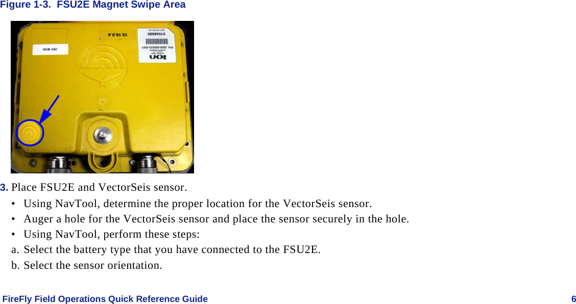    FireFly Field Operations Quick Reference Guide   6 Figure 1-3.  FSU2E Magnet Swipe Area  3. Place FSU2E and VectorSeis sensor. • Using NavTool, determine the proper location for the VectorSeis sensor. • Auger a hole for the VectorSeis sensor and place the sensor securely in the hole. • Using NavTool, perform these steps: a. Select the battery type that you have connected to the FSU2E. b. Select the sensor orientation. 