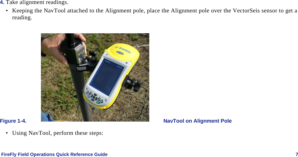    FireFly Field Operations Quick Reference Guide   7 4. Take alignment readings. • Keeping the NavTool attached to the Alignment pole, place the Alignment pole over the VectorSeis sensor to get a reading.  Figure 1-4.  NavTool on Alignment Pole • Using NavTool, perform these steps:  