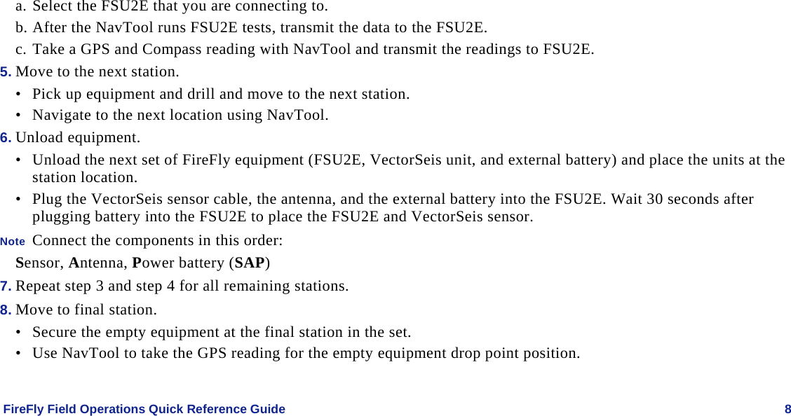    FireFly Field Operations Quick Reference Guide   8 a. Select the FSU2E that you are connecting to. b. After the NavTool runs FSU2E tests, transmit the data to the FSU2E. c. Take a GPS and Compass reading with NavTool and transmit the readings to FSU2E. 5. Move to the next station. • Pick up equipment and drill and move to the next station. • Navigate to the next location using NavTool. 6. Unload equipment. • Unload the next set of FireFly equipment (FSU2E, VectorSeis unit, and external battery) and place the units at the station location.  • Plug the VectorSeis sensor cable, the antenna, and the external battery into the FSU2E. Wait 30 seconds after plugging battery into the FSU2E to place the FSU2E and VectorSeis sensor. Note  Connect the components in this order: Sensor, Antenna, Power battery (SAP) 7. Repeat step 3 and step 4 for all remaining stations. 8. Move to final station. • Secure the empty equipment at the final station in the set. • Use NavTool to take the GPS reading for the empty equipment drop point position.  
