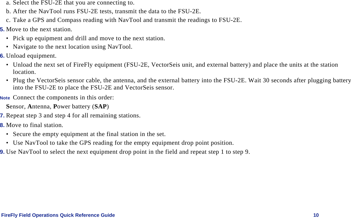    FireFly Field Operations Quick Reference Guide   10 a. Select the FSU-2E that you are connecting to. b. After the NavTool runs FSU-2E tests, transmit the data to the FSU-2E. c. Take a GPS and Compass reading with NavTool and transmit the readings to FSU-2E. 5. Move to the next station. • Pick up equipment and drill and move to the next station. • Navigate to the next location using NavTool. 6. Unload equipment. • Unload the next set of FireFly equipment (FSU-2E, VectorSeis unit, and external battery) and place the units at the station location.  • Plug the VectorSeis sensor cable, the antenna, and the external battery into the FSU-2E. Wait 30 seconds after plugging battery into the FSU-2E to place the FSU-2E and VectorSeis sensor. Note  Connect the components in this order: Sensor, Antenna, Power battery (SAP) 7. Repeat step 3 and step 4 for all remaining stations. 8. Move to final station. • Secure the empty equipment at the final station in the set. • Use NavTool to take the GPS reading for the empty equipment drop point position.  9. Use NavTool to select the next equipment drop point in the field and repeat step 1 to step 9. 