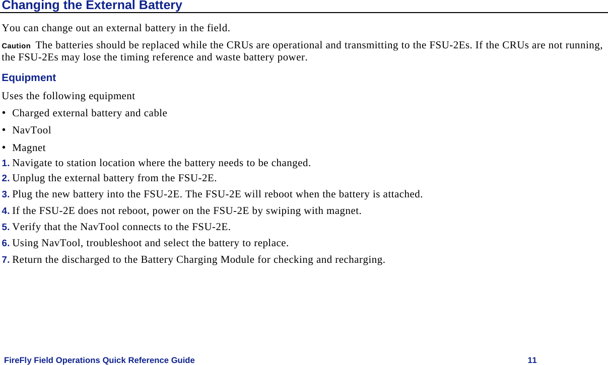    FireFly Field Operations Quick Reference Guide   11 Changing the External Battery You can change out an external battery in the field. Caution  The batteries should be replaced while the CRUs are operational and transmitting to the FSU-2Es. If the CRUs are not running, the FSU-2Es may lose the timing reference and waste battery power. Equipment Uses the following equipment • Charged external battery and cable • NavTool • Magnet 1. Navigate to station location where the battery needs to be changed.  2. Unplug the external battery from the FSU-2E. 3. Plug the new battery into the FSU-2E. The FSU-2E will reboot when the battery is attached. 4. If the FSU-2E does not reboot, power on the FSU-2E by swiping with magnet. 5. Verify that the NavTool connects to the FSU-2E. 6. Using NavTool, troubleshoot and select the battery to replace. 7. Return the discharged to the Battery Charging Module for checking and recharging.  
