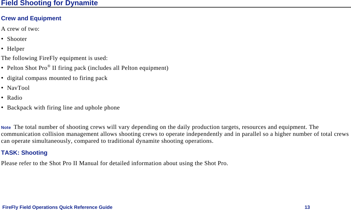    FireFly Field Operations Quick Reference Guide   13 Field Shooting for Dynamite Crew and Equipment A crew of two: • Shooter • Helper  The following FireFly equipment is used: • Pelton Shot Pro® II firing pack (includes all Pelton equipment) • digital compass mounted to firing pack • NavTool • Radio • Backpack with firing line and uphole phone  Note  The total number of shooting crews will vary depending on the daily production targets, resources and equipment. The communication collision management allows shooting crews to operate independently and in parallel so a higher number of total crews can operate simultaneously, compared to traditional dynamite shooting operations. TASK: Shooting Please refer to the Shot Pro II Manual for detailed information about using the Shot Pro. 
