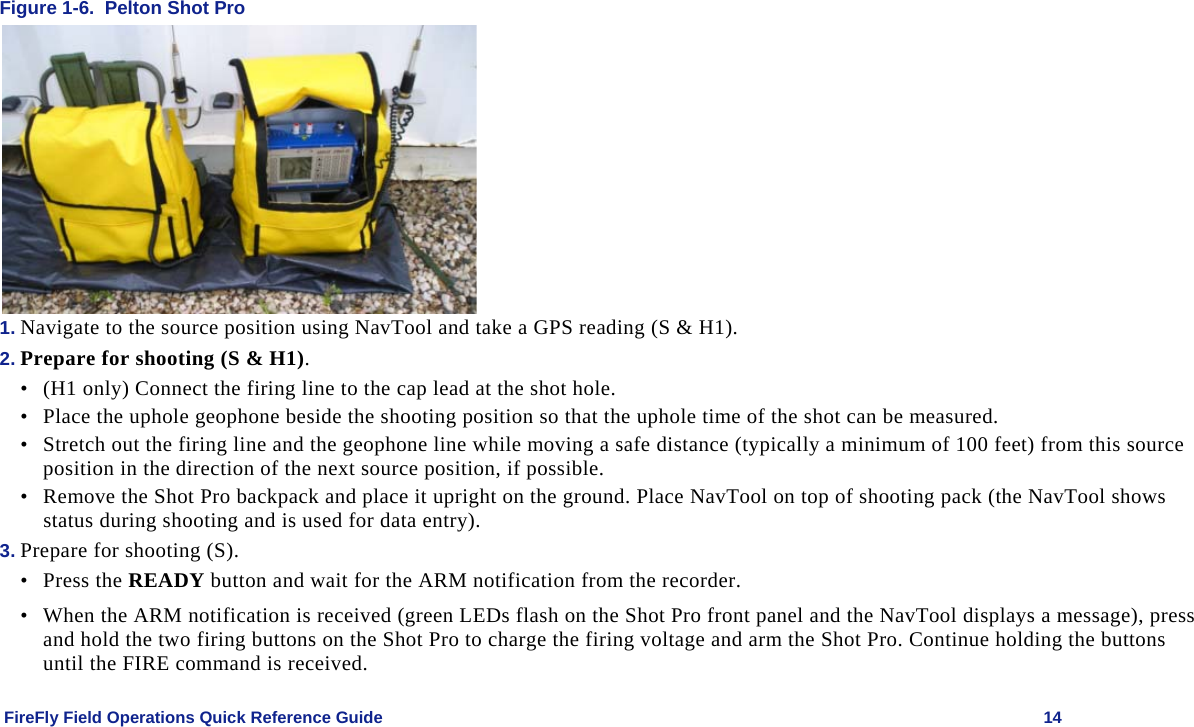    FireFly Field Operations Quick Reference Guide   14 Figure 1-6.  Pelton Shot Pro  1. Navigate to the source position using NavTool and take a GPS reading (S &amp; H1).  2. Prepare for shooting (S &amp; H1). • (H1 only) Connect the firing line to the cap lead at the shot hole. • Place the uphole geophone beside the shooting position so that the uphole time of the shot can be measured.  • Stretch out the firing line and the geophone line while moving a safe distance (typically a minimum of 100 feet) from this source position in the direction of the next source position, if possible.  • Remove the Shot Pro backpack and place it upright on the ground. Place NavTool on top of shooting pack (the NavTool shows status during shooting and is used for data entry). 3. Prepare for shooting (S). • Press the READY button and wait for the ARM notification from the recorder.  • When the ARM notification is received (green LEDs flash on the Shot Pro front panel and the NavTool displays a message), press and hold the two firing buttons on the Shot Pro to charge the firing voltage and arm the Shot Pro. Continue holding the buttons until the FIRE command is received. 
