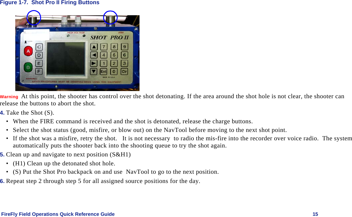    FireFly Field Operations Quick Reference Guide   15 Figure 1-7.  Shot Pro II Firing Buttons   Warning  At this point, the shooter has control over the shot detonating. If the area around the shot hole is not clear, the shooter can release the buttons to abort the shot. 4. Take the Shot (S). • When the FIRE command is received and the shot is detonated, release the charge buttons. • Select the shot status (good, misfire, or blow out) on the NavTool before moving to the next shot point.  • If the shot was a misfire, retry the shot.   It is not necessary  to radio the mis-fire into the recorder over voice radio.  The system  automatically puts the shooter back into the shooting queue to try the shot again. 5. Clean up and navigate to next position (S&amp;H1) • (H1) Clean up the detonated shot hole. • (S) Put the Shot Pro backpack on and use  NavTool to go to the next position.   6. Repeat step 2 through step 5 for all assigned source positions for the day. 