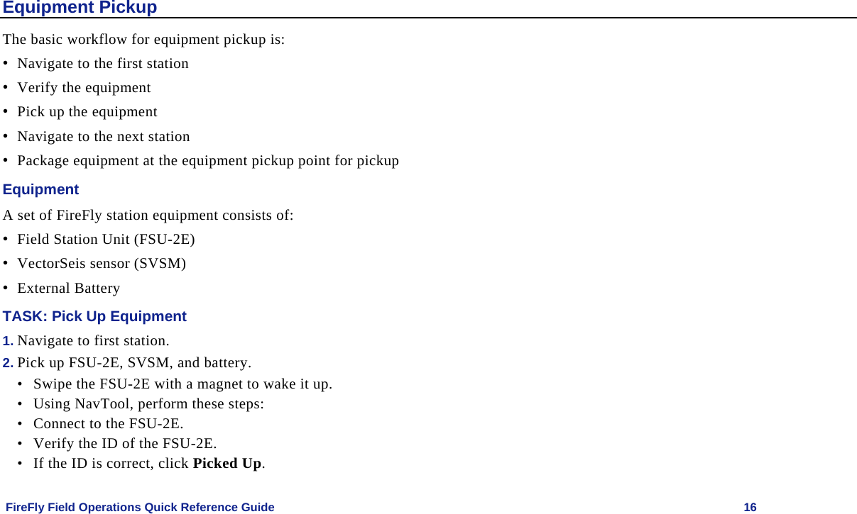    FireFly Field Operations Quick Reference Guide   16 Equipment Pickup The basic workflow for equipment pickup is: • Navigate to the first station  • Verify the equipment • Pick up the equipment • Navigate to the next station • Package equipment at the equipment pickup point for pickup Equipment A set of FireFly station equipment consists of: • Field Station Unit (FSU-2E) • VectorSeis sensor (SVSM) • External Battery TASK: Pick Up Equipment 1. Navigate to first station. 2. Pick up FSU-2E, SVSM, and battery.  • Swipe the FSU-2E with a magnet to wake it up. • Using NavTool, perform these steps: • Connect to the FSU-2E. • Verify the ID of the FSU-2E. • If the ID is correct, click Picked Up. 