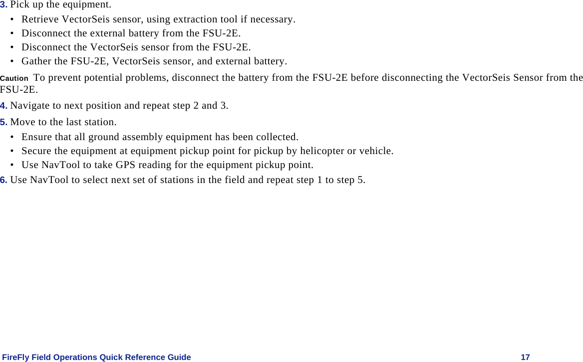    FireFly Field Operations Quick Reference Guide   17 3. Pick up the equipment. • Retrieve VectorSeis sensor, using extraction tool if necessary. • Disconnect the external battery from the FSU-2E. • Disconnect the VectorSeis sensor from the FSU-2E. • Gather the FSU-2E, VectorSeis sensor, and external battery. Caution  To prevent potential problems, disconnect the battery from the FSU-2E before disconnecting the VectorSeis Sensor from the FSU-2E. 4. Navigate to next position and repeat step 2 and 3. 5. Move to the last station. • Ensure that all ground assembly equipment has been collected.  • Secure the equipment at equipment pickup point for pickup by helicopter or vehicle. • Use NavTool to take GPS reading for the equipment pickup point.   6. Use NavTool to select next set of stations in the field and repeat step 1 to step 5. 