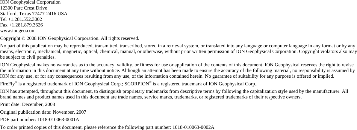    ION Geophysical Corporation 12300 Parc Crest Drive Stafford, Texas 77477-2416 USA Tel +1.281.552.3002 Fax +1.281.879.3626  www.iongeo.com Copyright © 2008 ION Geophysical Corporation. All rights reserved.  No part of this publication may be reproduced, transmitted, transcribed, stored in a retrieval system, or translated into any language or computer language in any format or by any means, electronic, mechanical, magnetic, optical, chemical, manual, or otherwise, without prior written permission of ION Geophysical Corporation. Copyright violators also may be subject to civil penalties. ION Geophysical makes no warranties as to the accuracy, validity, or fitness for use or application of the contents of this document. ION Geophysical reserves the right to revise the information in this document at any time without notice. Although an attempt has been made to ensure the accuracy of the following material, no responsibility is assumed by ION for any use, or for any consequences resulting from any use, of the information contained herein. No guarantee of suitability for any purpose is offered or implied. FireFly® is a registered trademark of ION Geophysical Corp.; SCORPION® is a registered trademark of ION Geophysical Corp.. ION has attempted, throughout this document, to distinguish proprietary trademarks from descriptive terms by following the capitalization style used by the manufacturer. All brand names and product names used in this document are trade names, service marks, trademarks, or registered trademarks of their respective owners. Print date: December, 2008 Original publication date: November, 2007 PDF part number: 1018-010063-0001A To order printed copies of this document, please reference the following part number: 1018-010063-0002A    