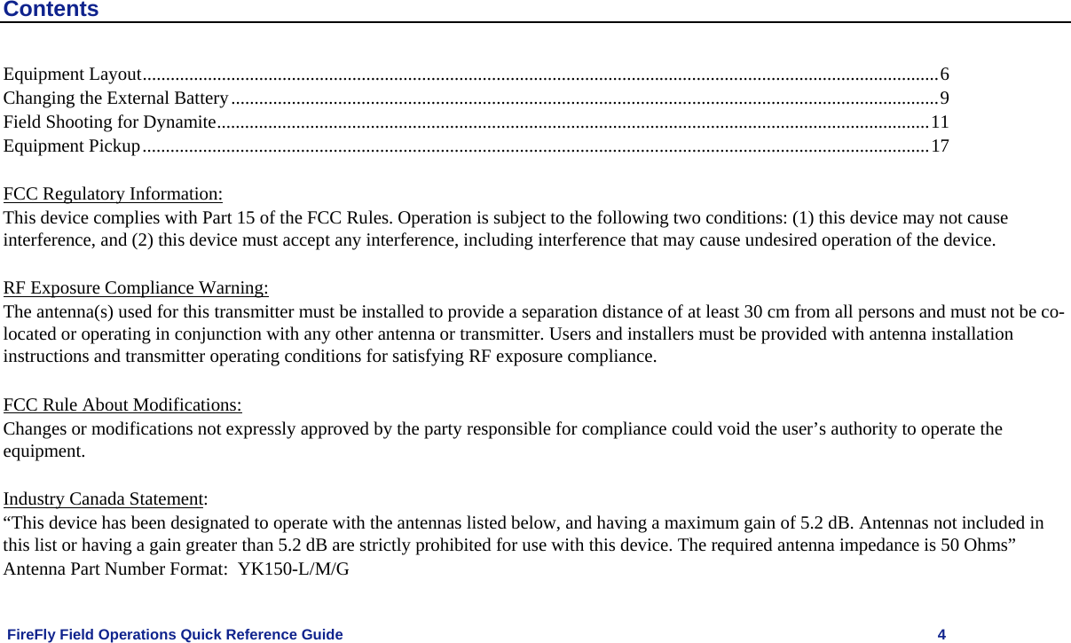    FireFly Field Operations Quick Reference Guide   4 Contents Equipment Layout...........................................................................................................................................................................6 Changing the External Battery........................................................................................................................................................9 Field Shooting for Dynamite.........................................................................................................................................................11 Equipment Pickup.........................................................................................................................................................................17   FCC Regulatory Information: This device complies with Part 15 of the FCC Rules. Operation is subject to the following two conditions: (1) this device may not cause interference, and (2) this device must accept any interference, including interference that may cause undesired operation of the device.  RF Exposure Compliance Warning: The antenna(s) used for this transmitter must be installed to provide a separation distance of at least 30 cm from all persons and must not be co-located or operating in conjunction with any other antenna or transmitter. Users and installers must be provided with antenna installation instructions and transmitter operating conditions for satisfying RF exposure compliance.  FCC Rule About Modifications: Changes or modifications not expressly approved by the party responsible for compliance could void the user’s authority to operate the equipment.  Industry Canada Statement: “This device has been designated to operate with the antennas listed below, and having a maximum gain of 5.2 dB. Antennas not included in this list or having a gain greater than 5.2 dB are strictly prohibited for use with this device. The required antenna impedance is 50 Ohms” Antenna Part Number Format:  YK150-L/M/G 