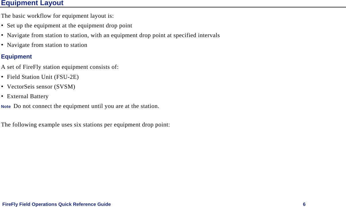    FireFly Field Operations Quick Reference Guide   6 Equipment Layout The basic workflow for equipment layout is: • Set up the equipment at the equipment drop point • Navigate from station to station, with an equipment drop point at specified intervals • Navigate from station to station Equipment A set of FireFly station equipment consists of: • Field Station Unit (FSU-2E) • VectorSeis sensor (SVSM) • External Battery Note  Do not connect the equipment until you are at the station.  The following example uses six stations per equipment drop point: 