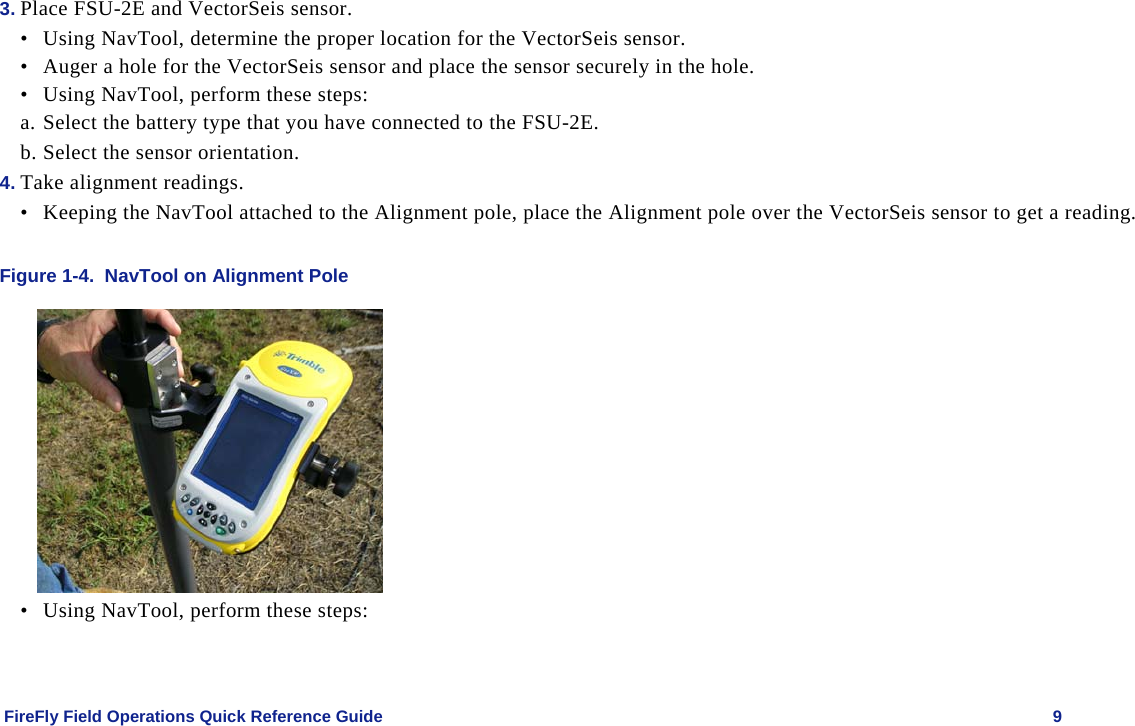    FireFly Field Operations Quick Reference Guide   9 3. Place FSU-2E and VectorSeis sensor. • Using NavTool, determine the proper location for the VectorSeis sensor. • Auger a hole for the VectorSeis sensor and place the sensor securely in the hole. • Using NavTool, perform these steps: a. Select the battery type that you have connected to the FSU-2E. b. Select the sensor orientation. 4. Take alignment readings. • Keeping the NavTool attached to the Alignment pole, place the Alignment pole over the VectorSeis sensor to get a reading.  Figure 1-4.  NavTool on Alignment Pole  • Using NavTool, perform these steps:  