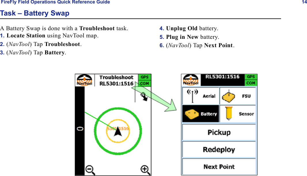 FireFly Field Operations Quick Reference Guide 14Task – Battery SwapA Battery Swap is done with a Troubleshoot task.1. Locate Station using NavTool map.2. (NavTool) Tap Troubleshoot.3. (NavTool) Tap Battery.4. Unplug Old battery.5. Plug in New battery.6. (NavTool) Tap Next Point.