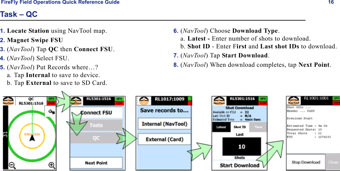 FireFly Field Operations Quick Reference Guide 16Task – QC1. Locate Station using NavTool map.2. Magnet Swipe FSU3. (NavTool) Tap QC then Connect FSU.4. (NavTool) Select FSU.5. (NavTool) Put Records where…?a. Tap Internal to save to device.b. Tap External to save to SD Card.6. (NavTool) Choose Download Type.a. Latest - Enter number of shots to download.b. Shot ID - Enter First and Last shot IDs to download.7. (NavTool) Tap Start Download.8. (NavTool) When download completes, tap Next Point.