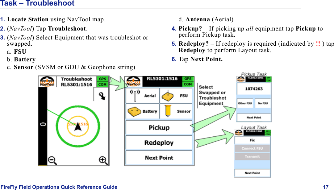 FireFly Field Operations Quick Reference Guide 17Task – Troubleshoot1. Locate Station using NavTool map.2. (NavTool) Tap Troubleshoot.3. (NavTool) Select Equipment that was troubleshot or swapped.a. FSUb. Batteryc. Sensor (SVSM or GDU &amp; Geophone string)d. Antenna (Aerial)4. Pickup? – If picking up all equipment tap Pickup to perform Pickup task.5. Redeploy? – If redeploy is required (indicated by !! ) tap Redeploy to perform Layout task.6. Tap Next Point.