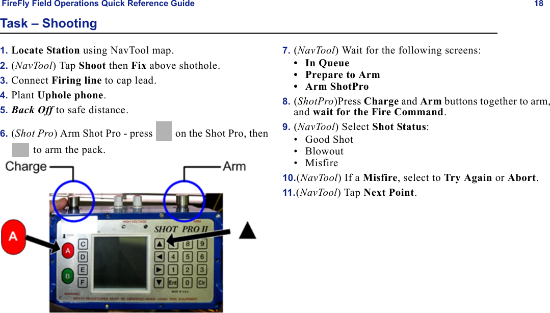 FireFly Field Operations Quick Reference Guide 18Task – Shooting1. Locate Station using NavTool map.2. (NavTool) Tap Shoot then Fix above shothole.3. Connect Firing line to cap lead.4. Plant Uphole phone.5. Back Off to safe distance.6. (Shot Pro) Arm Shot Pro - press   on the Shot Pro, then  to arm the pack.7. (NavTool) Wait for the following screens:•In Queue• Prepare to Arm•Arm ShotPro8. (ShotPro)Press Charge and Arm buttons together to arm, and wait for the Fire Command.9. (NavTool) Select Shot Status:• Good Shot•Blowout• Misfire10.(NavTool) If a Misfire, select to Try Again or Abort.11.(NavTool) Tap Next Point.