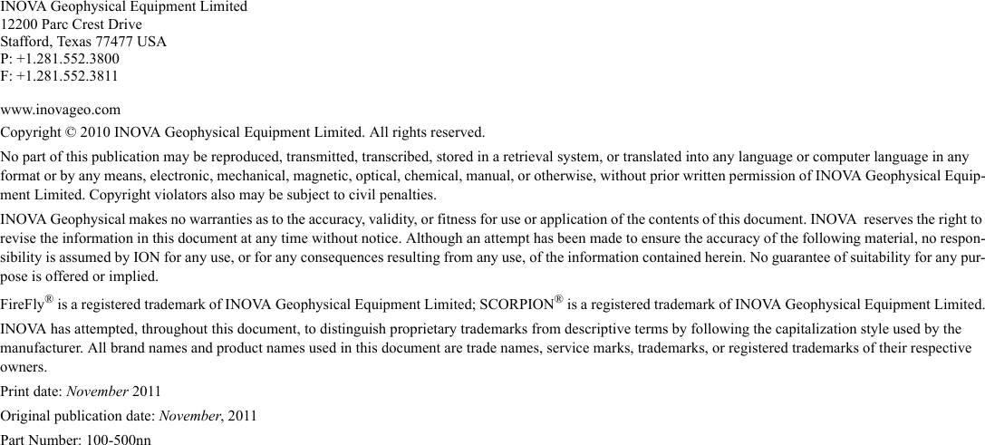 INOVA Geophysical Equipment Limited12200 Parc Crest DriveStafford, Texas 77477 USAP: +1.281.552.3800F: +1.281.552.3811www.inovageo.comCopyright © 2010 INOVA Geophysical Equipment Limited. All rights reserved. No part of this publication may be reproduced, transmitted, transcribed, stored in a retrieval system, or translated into any language or computer language in any format or by any means, electronic, mechanical, magnetic, optical, chemical, manual, or otherwise, without prior written permission of INOVA Geophysical Equip-ment Limited. Copyright violators also may be subject to civil penalties.INOVA Geophysical makes no warranties as to the accuracy, validity, or fitness for use or application of the contents of this document. INOVA  reserves the right to revise the information in this document at any time without notice. Although an attempt has been made to ensure the accuracy of the following material, no respon-sibility is assumed by ION for any use, or for any consequences resulting from any use, of the information contained herein. No guarantee of suitability for any pur-pose is offered or implied.FireFly® is a registered trademark of INOVA Geophysical Equipment Limited; SCORPION® is a registered trademark of INOVA Geophysical Equipment Limited.INOVA has attempted, throughout this document, to distinguish proprietary trademarks from descriptive terms by following the capitalization style used by the manufacturer. All brand names and product names used in this document are trade names, service marks, trademarks, or registered trademarks of their respective owners.Print date: November 2011Original publication date: November, 2011Part Number: 100-500nn