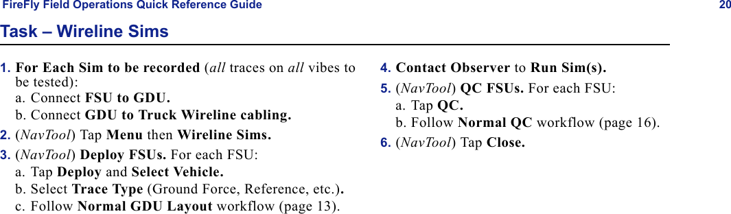FireFly Field Operations Quick Reference Guide 20Task – Wireline Sims1. For Each Sim to be recorded (all traces on all vibes to be tested):a. Connect FSU to GDU.b. Connect GDU to Truck Wireline cabling.2. (NavTool) Tap Menu then Wireline Sims.3. (NavTool) Deploy FSUs. For each FSU:a. Tap Deploy and Select Vehicle.b. Select Trace Type (Ground Force, Reference, etc.).c. Follow Normal GDU Layout workflow (page 13).4. Contact Observer to Run Sim(s).5. (NavTool) QC FSUs. For each FSU:a. Tap QC.b. Follow Normal QC workflow (page 16).6. (NavTool) Tap Close.